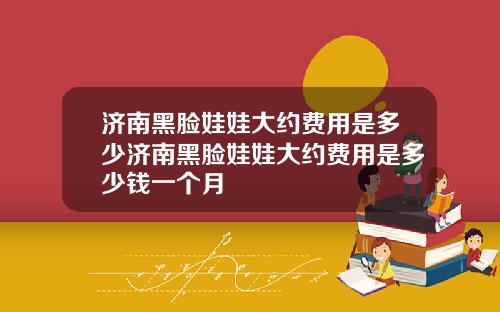 济南黑脸娃娃大约费用是多少济南黑脸娃娃大约费用是多少钱一个月