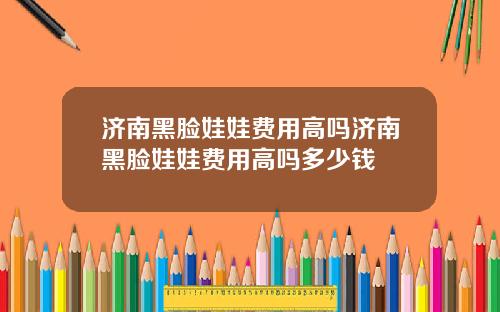 济南黑脸娃娃费用高吗济南黑脸娃娃费用高吗多少钱