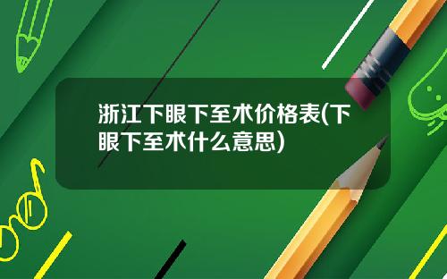 浙江下眼下至术价格表(下眼下至术什么意思)