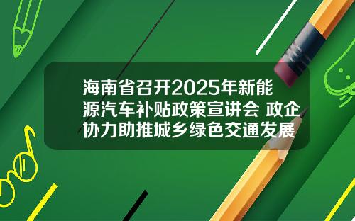 海南省召开2025年新能源汽车补贴政策宣讲会 政企协力助推城乡绿色交通发展