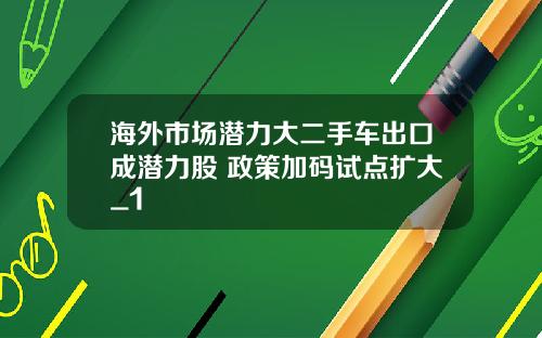 海外市场潜力大二手车出口成潜力股 政策加码试点扩大_1