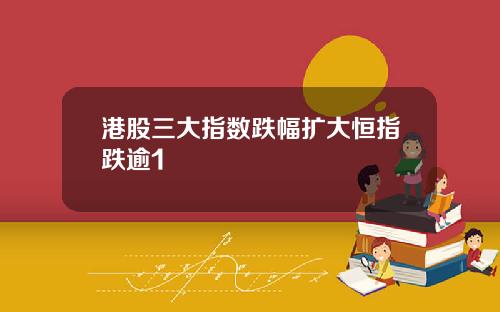 港股三大指数跌幅扩大恒指跌逾1