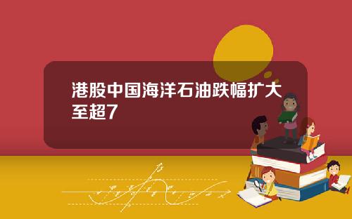 港股中国海洋石油跌幅扩大至超7