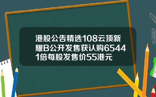 港股公告精选108云顶新耀B公开发售获认购65441倍每股发售价55港元