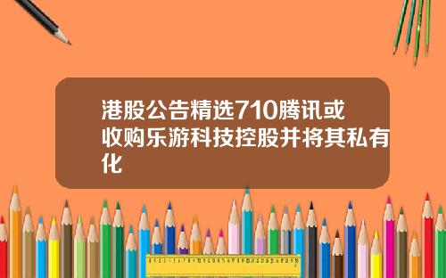 港股公告精选710腾讯或收购乐游科技控股并将其私有化