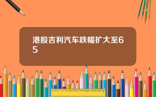 港股吉利汽车跌幅扩大至65