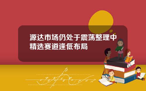源达市场仍处于震荡整理中精选赛道逢低布局