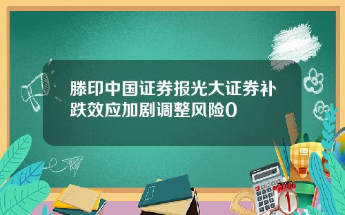 滕印中国证券报光大证券补跌效应加剧调整风险0