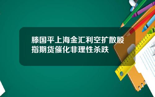 滕国平上海金汇利空扩散股指期货催化非理性杀跌