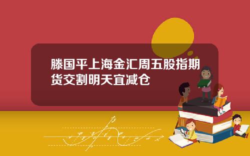 滕国平上海金汇周五股指期货交割明天宜减仓