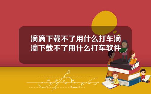 滴滴下载不了用什么打车滴滴下载不了用什么打车软件