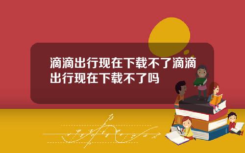滴滴出行现在下载不了滴滴出行现在下载不了吗