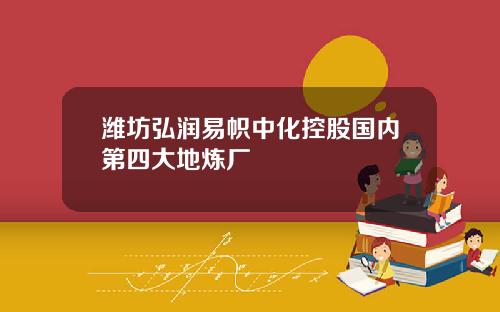 潍坊弘润易帜中化控股国内第四大地炼厂