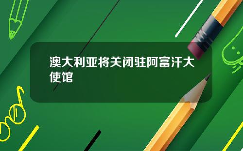 澳大利亚将关闭驻阿富汗大使馆