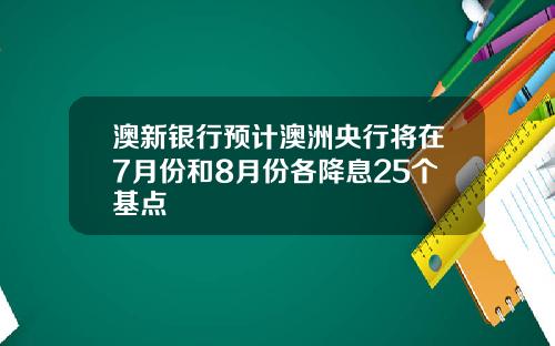 澳新银行预计澳洲央行将在7月份和8月份各降息25个基点