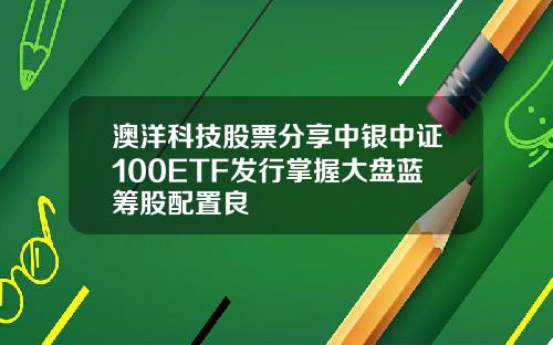 澳洋科技股票分享中银中证100ETF发行掌握大盘蓝筹股配置良