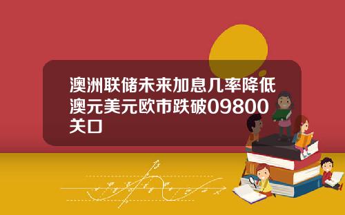 澳洲联储未来加息几率降低澳元美元欧市跌破09800关口