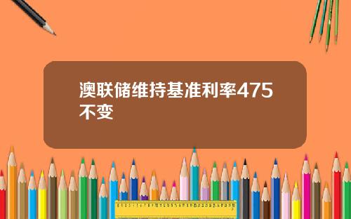 澳联储维持基准利率475不变