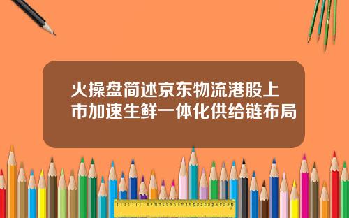 火操盘简述京东物流港股上市加速生鲜一体化供给链布局