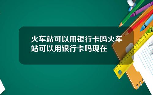火车站可以用银行卡吗火车站可以用银行卡吗现在