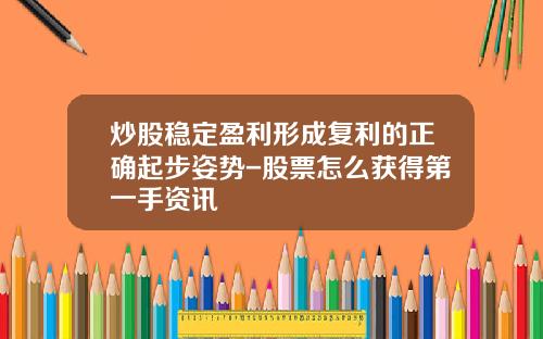 炒股稳定盈利形成复利的正确起步姿势-股票怎么获得第一手资讯