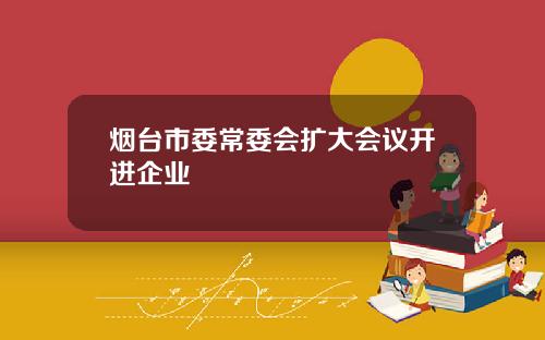 烟台市委常委会扩大会议开进企业