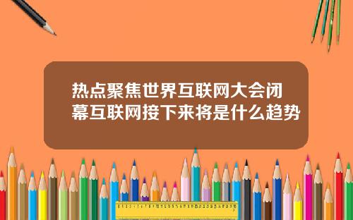 热点聚焦世界互联网大会闭幕互联网接下来将是什么趋势