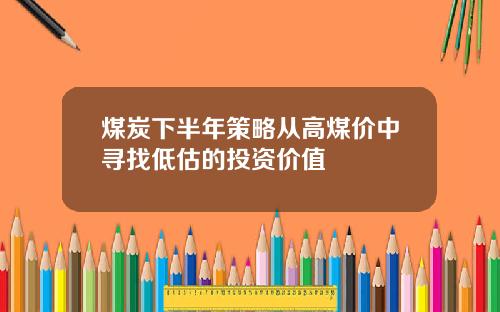 煤炭下半年策略从高煤价中寻找低估的投资价值