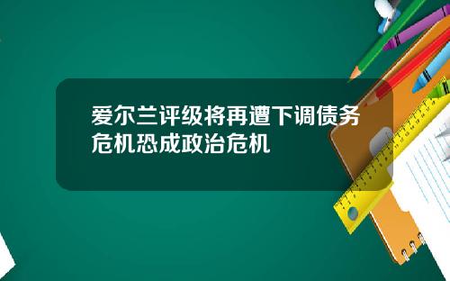 爱尔兰评级将再遭下调债务危机恐成政治危机