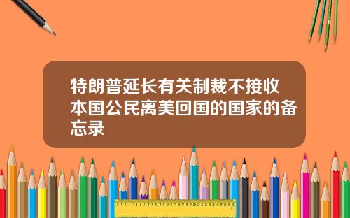 特朗普延长有关制裁不接收本国公民离美回国的国家的备忘录