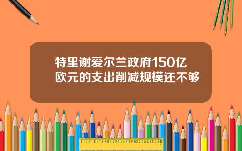 特里谢爱尔兰政府150亿欧元的支出削减规模还不够