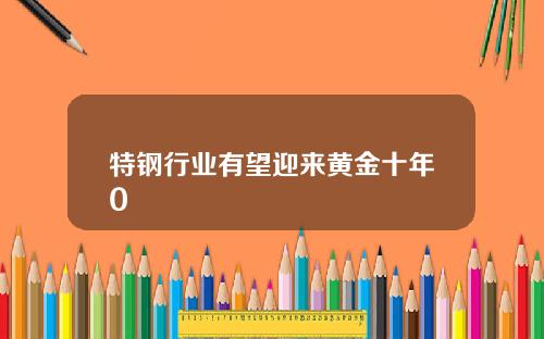 特钢行业有望迎来黄金十年0