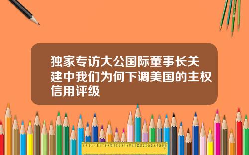 独家专访大公国际董事长关建中我们为何下调美国的主权信用评级