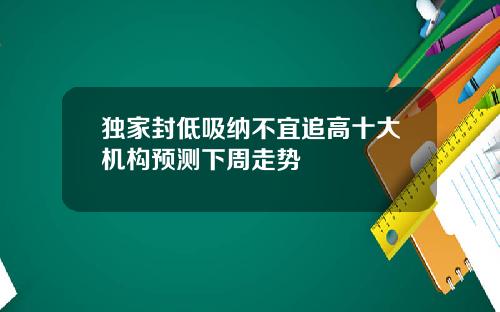 独家封低吸纳不宜追高十大机构预测下周走势