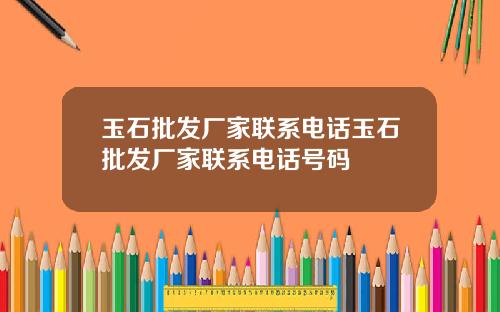 玉石批发厂家联系电话玉石批发厂家联系电话号码