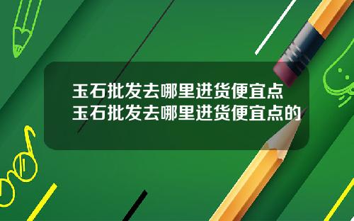 玉石批发去哪里进货便宜点玉石批发去哪里进货便宜点的
