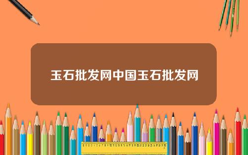 玉石批发网中国玉石批发网