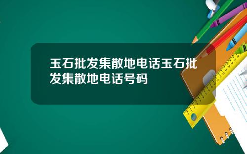 玉石批发集散地电话玉石批发集散地电话号码