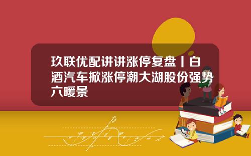 玖联优配讲讲涨停复盘丨白酒汽车掀涨停潮大湖股份强势六暖景