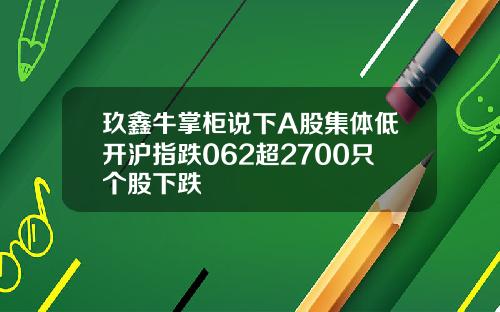 玖鑫牛掌柜说下A股集体低开沪指跌062超2700只个股下跌