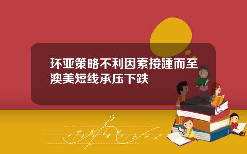 环亚策略不利因素接踵而至澳美短线承压下跌