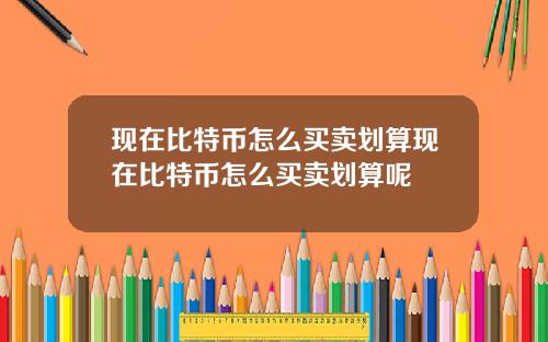 现在比特币怎么买卖划算现在比特币怎么买卖划算呢