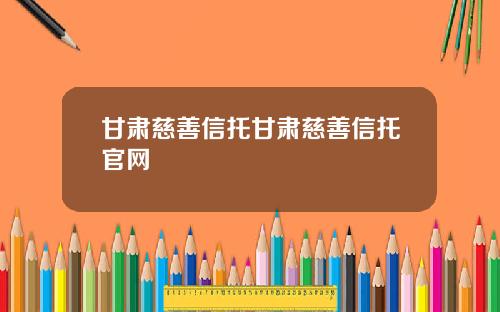 甘肃慈善信托甘肃慈善信托官网
