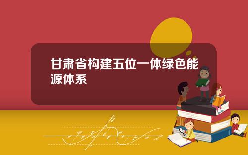 甘肃省构建五位一体绿色能源体系
