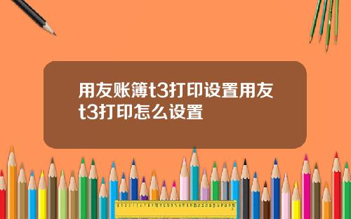 用友账簿t3打印设置用友t3打印怎么设置