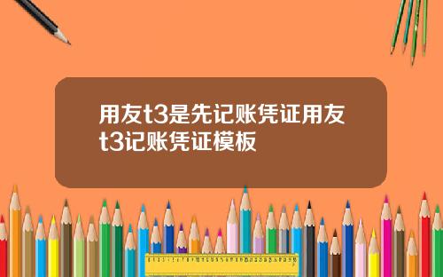 用友t3是先记账凭证用友t3记账凭证模板