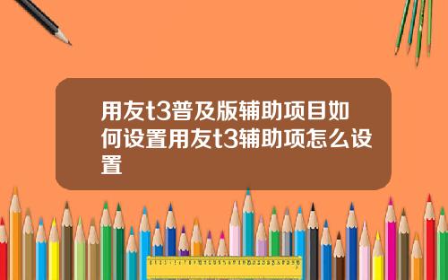 用友t3普及版辅助项目如何设置用友t3辅助项怎么设置