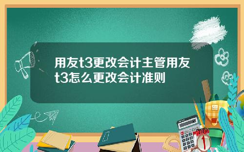 用友t3更改会计主管用友t3怎么更改会计准则
