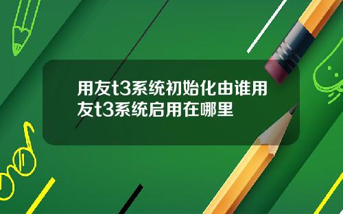用友t3系统初始化由谁用友t3系统启用在哪里