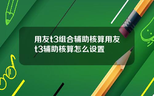 用友t3组合辅助核算用友t3辅助核算怎么设置